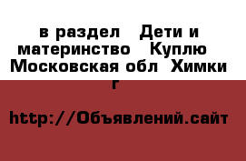  в раздел : Дети и материнство » Куплю . Московская обл.,Химки г.